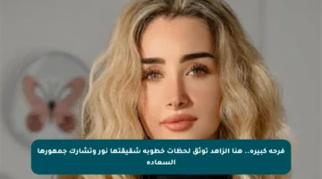 فرحة كبيرة.. هنا الزاهد توثق لحظات خطوبة شقيقتها نور وتشارك جمهورها السعادة